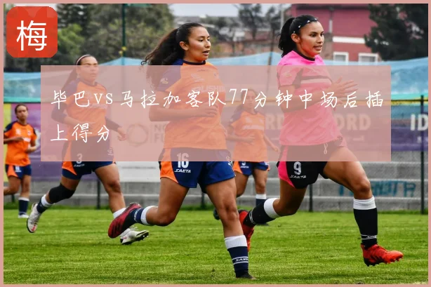 毕巴vs马拉加客队77分钟中场后插上得分